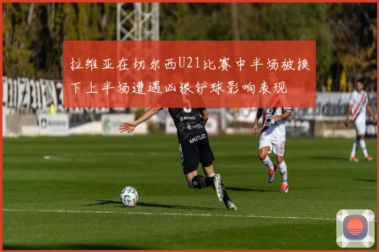 拉维亚在切尔西U21比赛中半场被换下上半场遭遇凶狠铲球影响表现