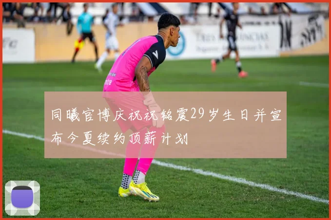 同曦官博庆祝祝铭震29岁生日并宣布今夏续约顶薪计划