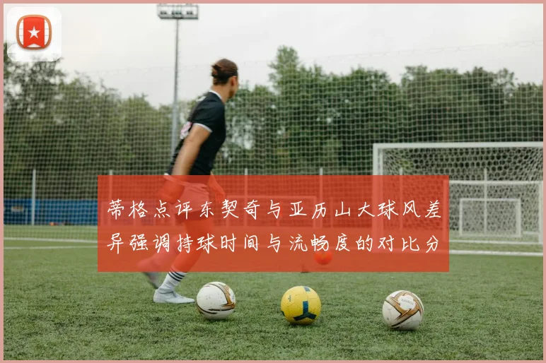 蒂格点评东契奇与亚历山大球风差异强调持球时间与流畅度的对比分析