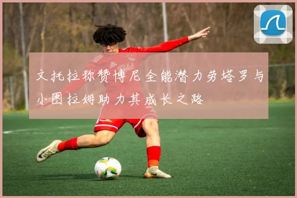 文托拉称赞博尼全能潜力劳塔罗与小图拉姆助力其成长之路
