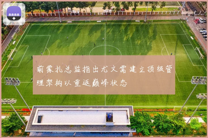 前蒙扎总监指出尤文需建立顶级管理架构以重返巅峰状态