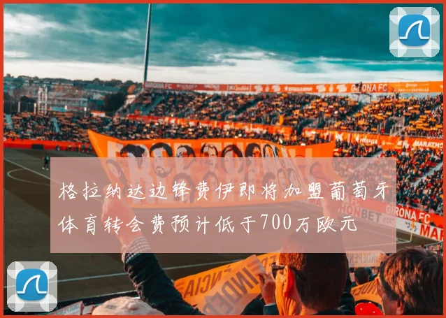 格拉纳达边锋费伊即将加盟葡萄牙体育转会费预计低于700万欧元