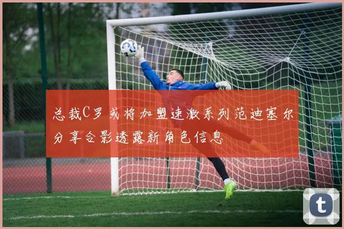 总裁C罗或将加盟速激系列范迪塞尔分享合影透露新角色信息