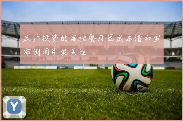 瓜帅投资的高档餐厅因成本增加宣布倒闭引发关注