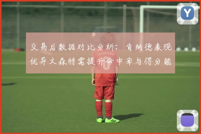 交易后数据对比分析：肯纳德表现优异文森特需提升命中率与得分能力