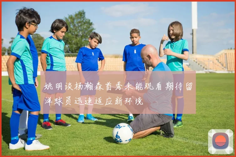 姚明谈杨瀚森首秀未能观看期待留洋球员迅速适应新环境