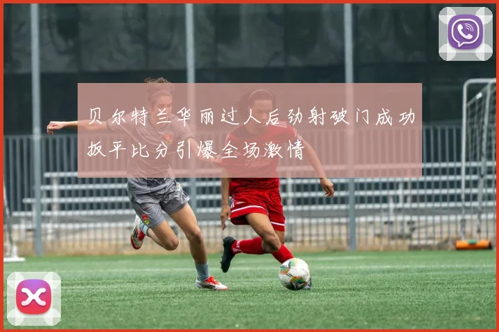 贝尔特兰华丽过人后劲射破门成功扳平比分引爆全场激情