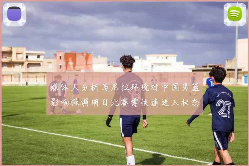 媒体人分析马尼拉环境对中国男篮影响强调明日比赛需快速进入状态