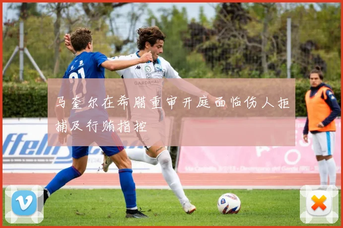 马奎尔在希腊重审开庭面临伤人拒捕及行贿指控