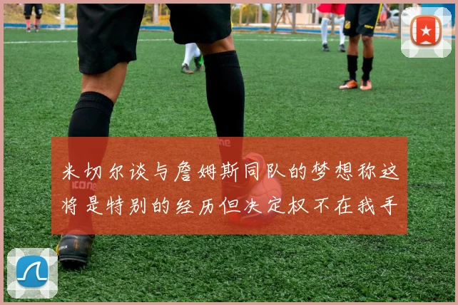 米切尔谈与詹姆斯同队的梦想称这将是特别的经历但决定权不在我手中