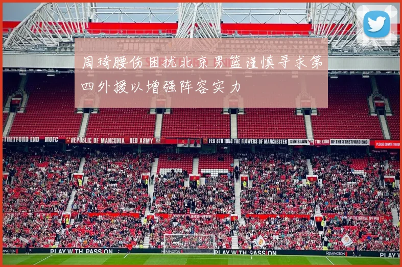 周琦腰伤困扰北京男篮谨慎寻求第四外援以增强阵容实力