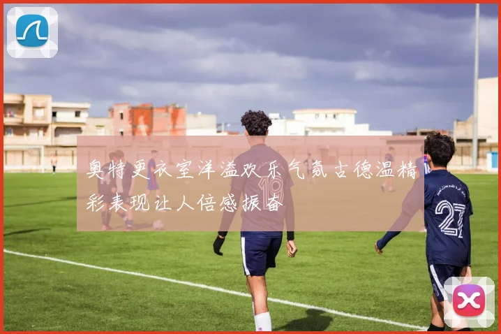 奥特更衣室洋溢欢乐气氛古德温精彩表现让人倍感振奋