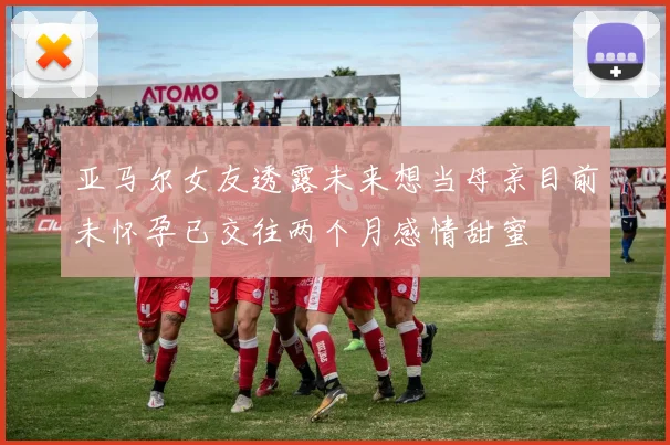 亚马尔女友透露未来想当母亲目前未怀孕已交往两个月感情甜蜜