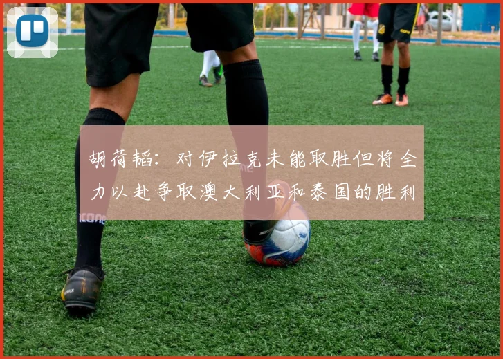 胡荷韬：对伊拉克未能取胜但将全力以赴争取澳大利亚和泰国的胜利