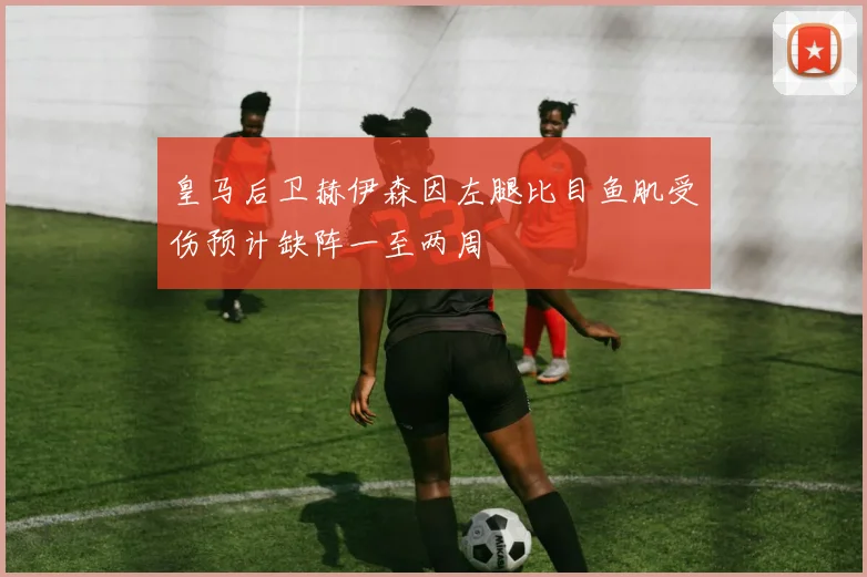 皇马后卫赫伊森因左腿比目鱼肌受伤预计缺阵一至两周