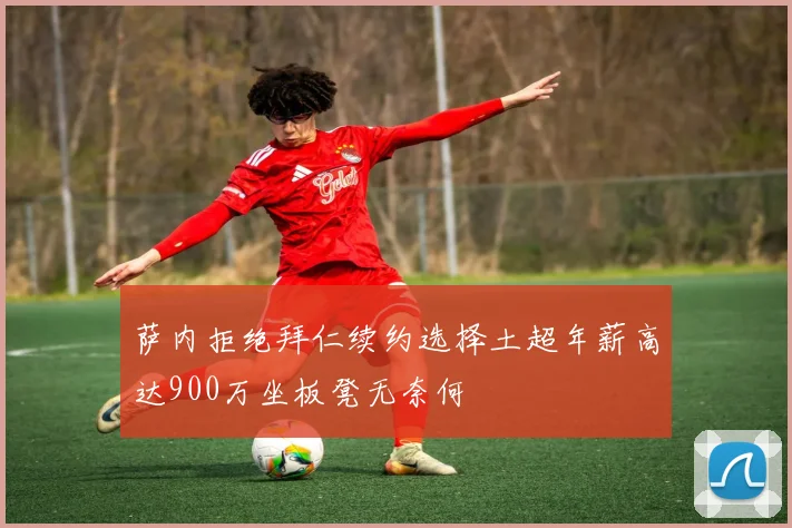 萨内拒绝拜仁续约选择土超年薪高达900万坐板凳无奈何