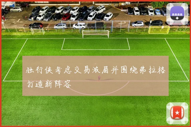 独行侠考虑交易浓眉并围绕弗拉格打造新阵容