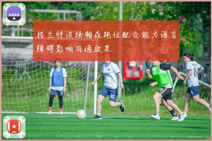 格兰特谈杨瀚森跑位配合能力语言障碍影响沟通效果