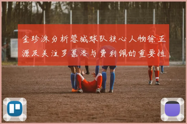 金珍洙分析蓉城球队核心人物徐正源及关注罗慕洛与费利佩的重要性
