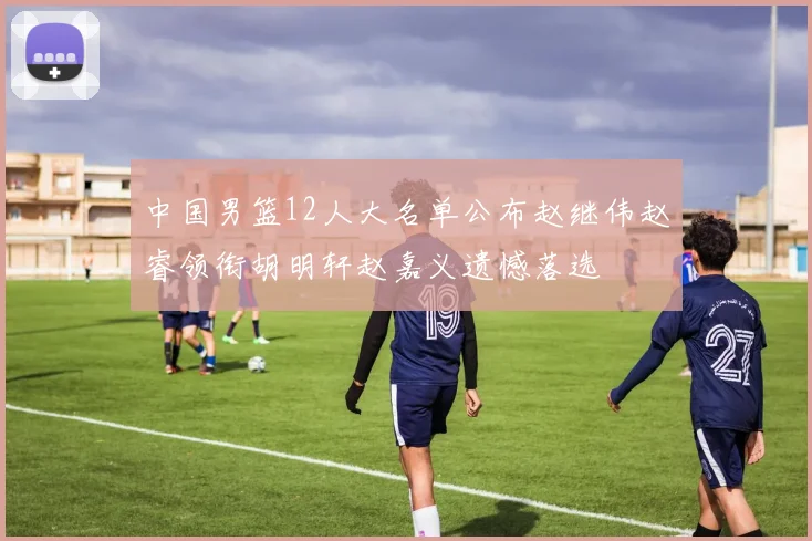 中国男篮12人大名单公布赵继伟赵睿领衔胡明轩赵嘉义遗憾落选