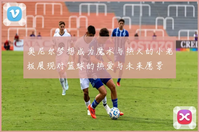 奥尼尔梦想成为魔术与热火的小老板展现对篮球的热爱与未来愿景