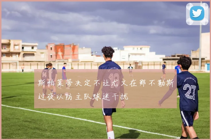 斯帕莱蒂决定不让尤文在那不勒斯过夜以防主队球迷干扰