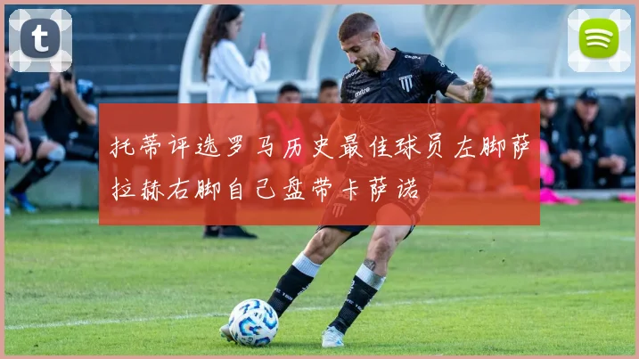 托蒂评选罗马历史最佳球员左脚萨拉赫右脚自己盘带卡萨诺