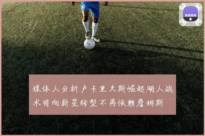 媒体人分析卢卡里夫斯崛起湖人战术将向新星转型不再依赖詹姆斯