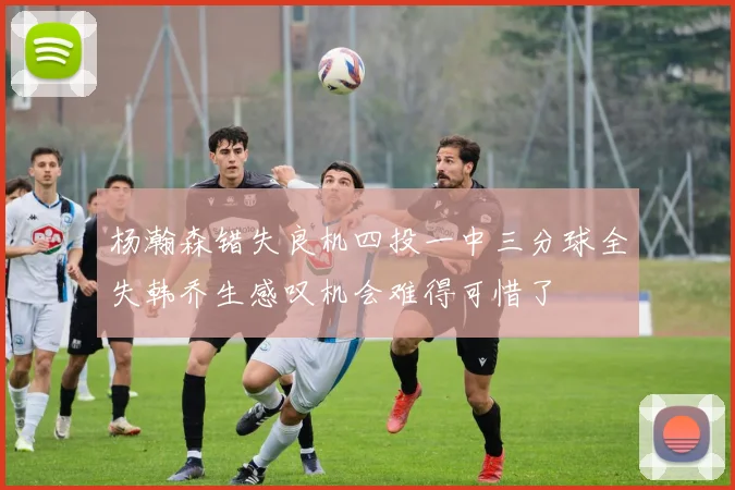杨瀚森错失良机四投一中三分球全失韩乔生感叹机会难得可惜了