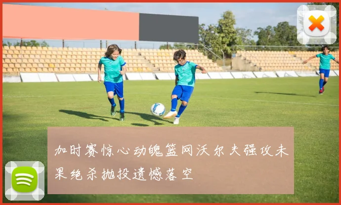 加时赛惊心动魄篮网沃尔夫强攻未果绝杀抛投遗憾落空