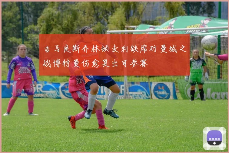 吉马良斯乔林顿麦利缺席对曼城之战博特曼伤愈复出可参赛
