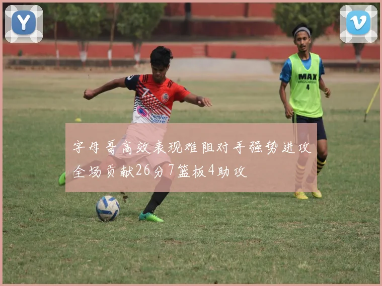 字母哥高效表现难阻对手强势进攻全场贡献26分7篮板4助攻