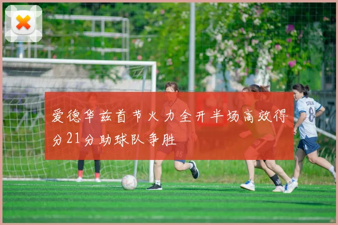 爱德华兹首节火力全开半场高效得分21分助球队争胜