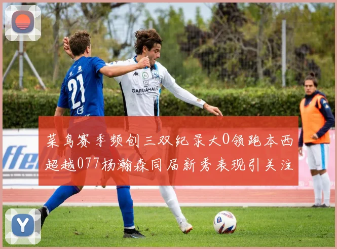 菜鸟赛季频创三双纪录大O领跑本西超越077杨瀚森同届新秀表现引关注