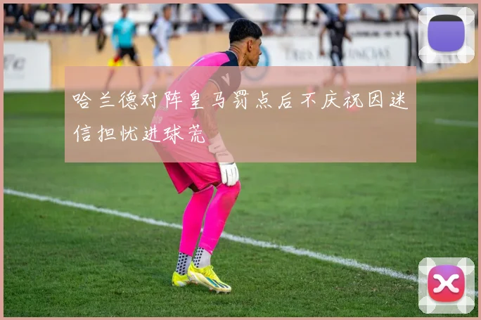 哈兰德对阵皇马罚点后不庆祝因迷信担忧进球荒